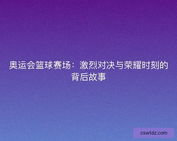 奥运会篮球赛场：激烈对决与荣耀时刻的背后故事