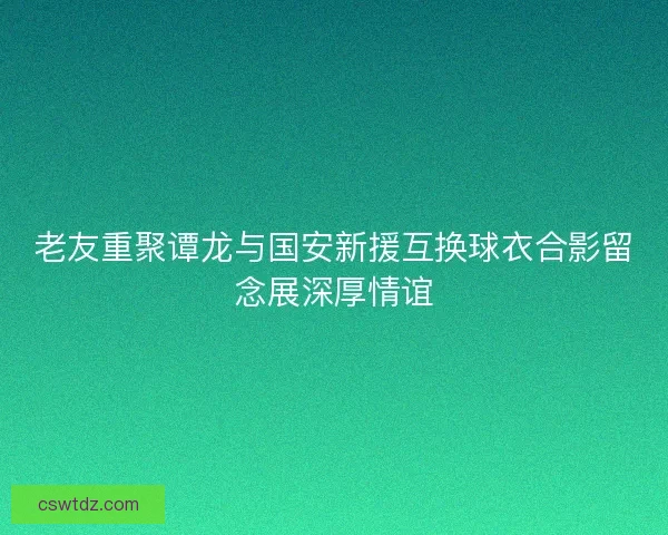 老友重聚谭龙与国安新援互换球衣合影留念展深厚情谊
