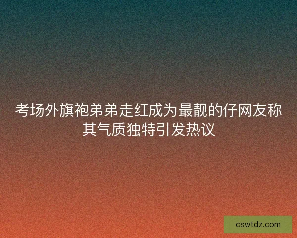 考场外旗袍弟弟走红成为最靓的仔网友称其气质独特引发热议