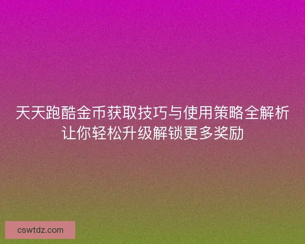 天天跑酷金币获取技巧与使用策略全解析让你轻松升级解锁更多奖励