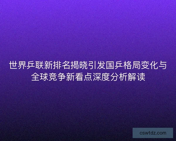 世界乒联新排名揭晓引发国乒格局变化与全球竞争新看点深度分析解读