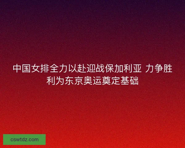 中国女排全力以赴迎战保加利亚 力争胜利为东京奥运奠定基础