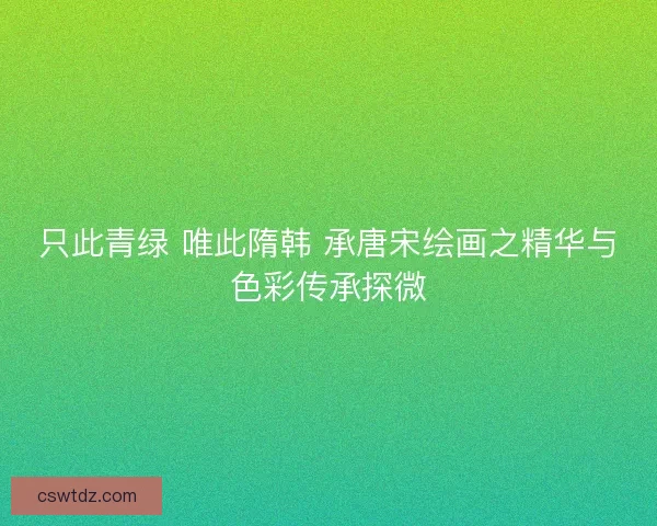 只此青绿 唯此隋韩 承唐宋绘画之精华与色彩传承探微