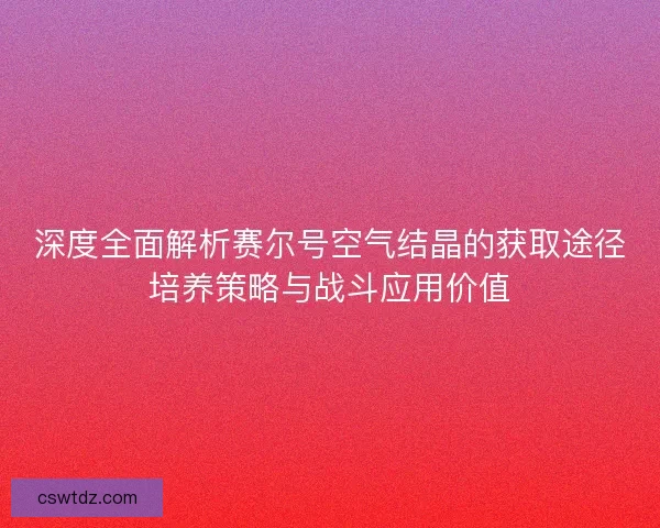 深度全面解析赛尔号空气结晶的获取途径培养策略与战斗应用价值