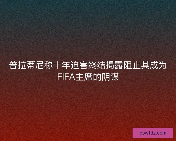 普拉蒂尼称十年迫害终结揭露阻止其成为FIFA主席的阴谋