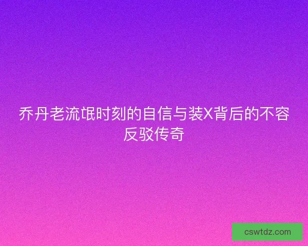 乔丹老流氓时刻的自信与装X背后的不容反驳传奇