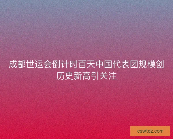 成都世运会倒计时百天中国代表团规模创历史新高引关注