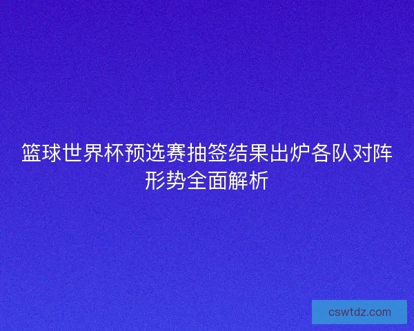 篮球世界杯预选赛抽签结果出炉各队对阵形势全面解析