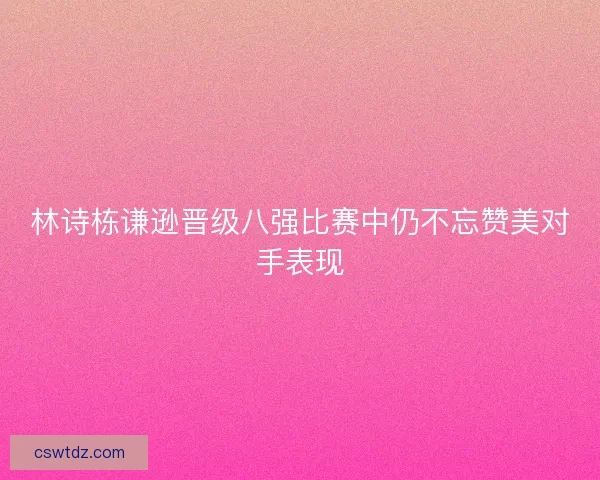 林诗栋谦逊晋级八强比赛中仍不忘赞美对手表现