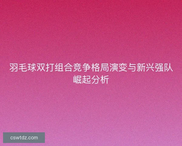 羽毛球双打组合竞争格局演变与新兴强队崛起分析