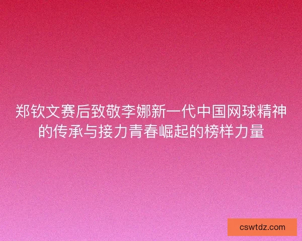 郑钦文赛后致敬李娜新一代中国网球精神的传承与接力青春崛起的榜样力量