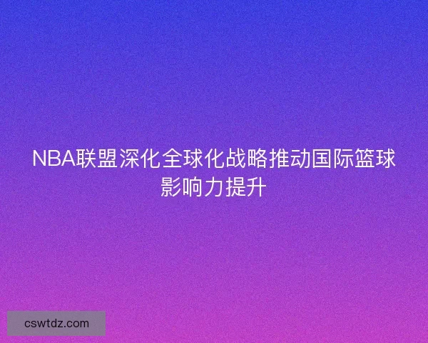 NBA联盟深化全球化战略推动国际篮球影响力提升