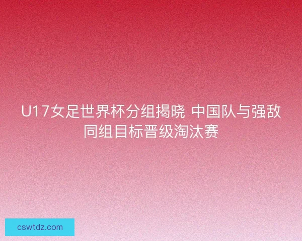 U17女足世界杯分组揭晓 中国队与强敌同组目标晋级淘汰赛