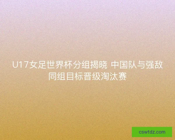 U17女足世界杯分组揭晓 中国队与强敌同组目标晋级淘汰赛