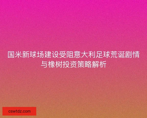 国米新球场建设受阻意大利足球荒诞剧情与橡树投资策略解析
