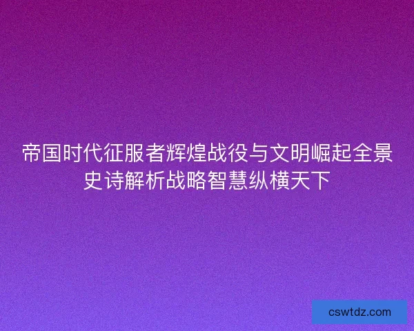 帝国时代征服者辉煌战役与文明崛起全景史诗解析战略智慧纵横天下