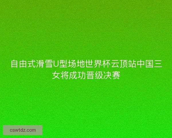 自由式滑雪U型场地世界杯云顶站中国三女将成功晋级决赛