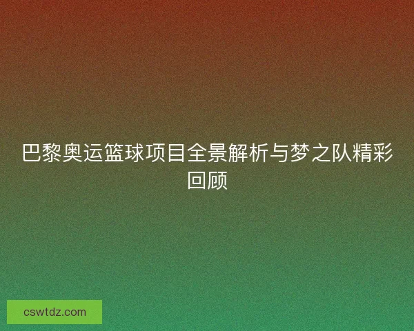 巴黎奥运篮球项目全景解析与梦之队精彩回顾