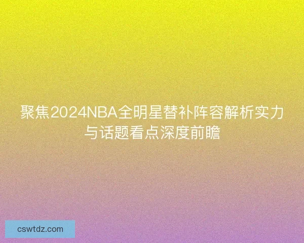 聚焦2024NBA全明星替补阵容解析实力与话题看点深度前瞻