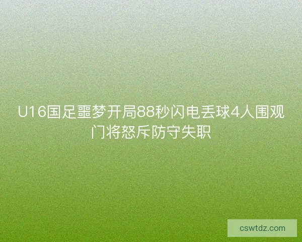 U16国足噩梦开局88秒闪电丢球4人围观门将怒斥防守失职