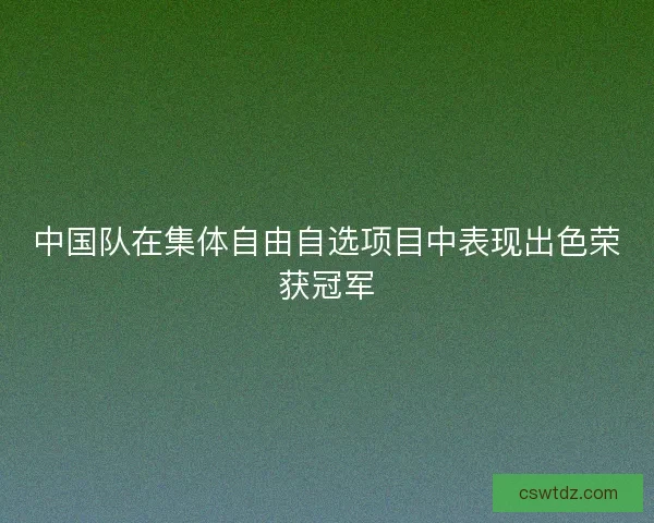 中国队在集体自由自选项目中表现出色荣获冠军