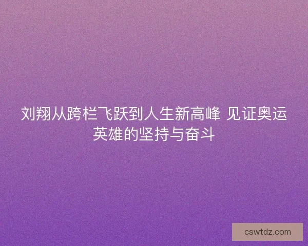 刘翔从跨栏飞跃到人生新高峰 见证奥运英雄的坚持与奋斗