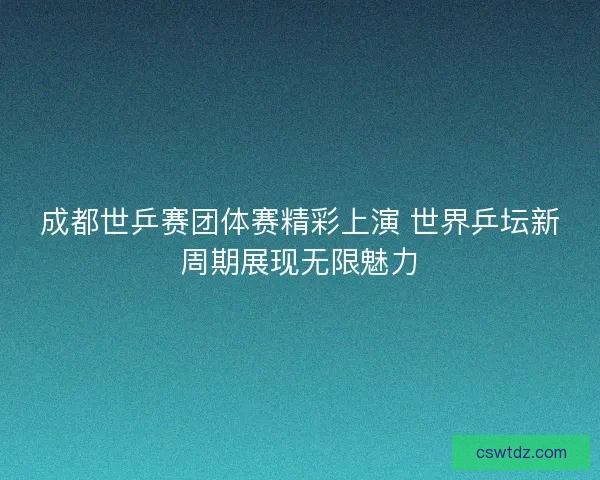 成都世乒赛团体赛精彩上演 世界乒坛新周期展现无限魅力