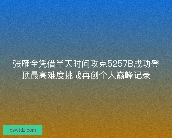 张雁全凭借半天时间攻克5257B成功登顶最高难度挑战再创个人巅峰记录